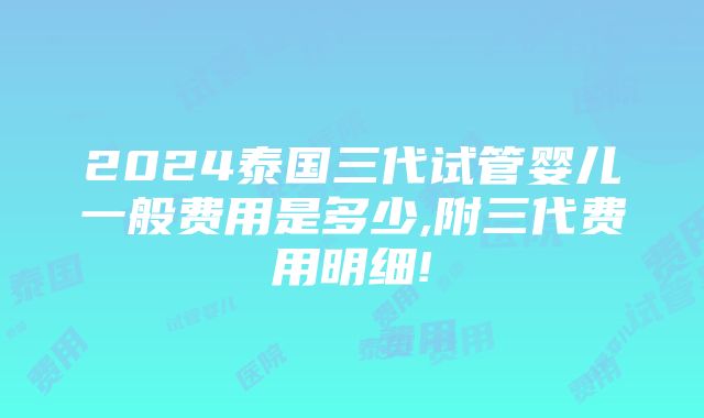 2024泰国三代试管婴儿一般费用是多少,附三代费用明细!