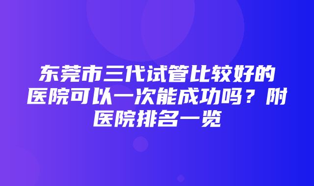 东莞市三代试管比较好的医院可以一次能成功吗？附医院排名一览