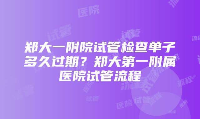 郑大一附院试管检查单子多久过期？郑大第一附属医院试管流程