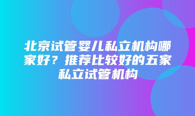 北京试管婴儿私立机构哪家好？推荐比较好的五家私立试管机构