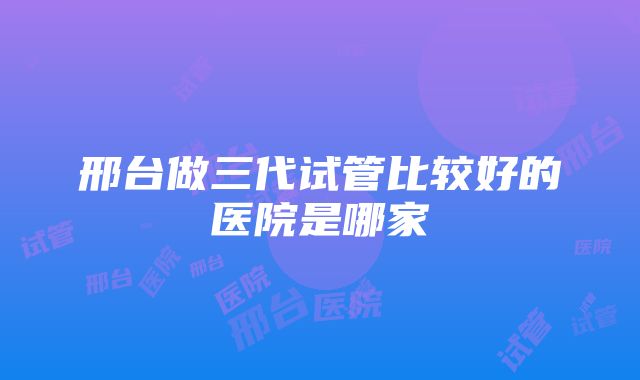 邢台做三代试管比较好的医院是哪家