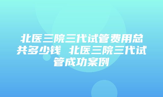 北医三院三代试管费用总共多少钱 北医三院三代试管成功案例