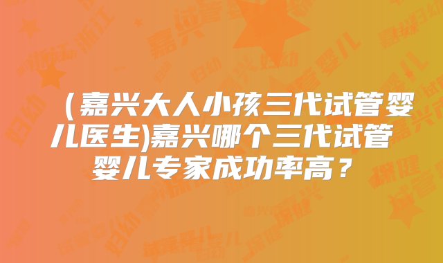 （嘉兴大人小孩三代试管婴儿医生)嘉兴哪个三代试管婴儿专家成功率高？