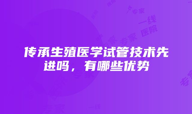 传承生殖医学试管技术先进吗，有哪些优势