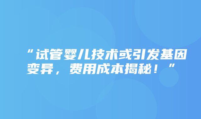 “试管婴儿技术或引发基因变异，费用成本揭秘！”