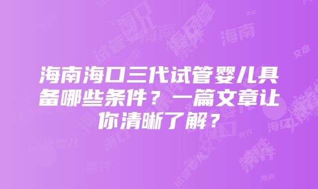 海南海口三代试管婴儿具备哪些条件？一篇文章让你清晰了解？