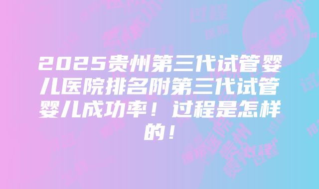 2025贵州第三代试管婴儿医院排名附第三代试管婴儿成功率！过程是怎样的！