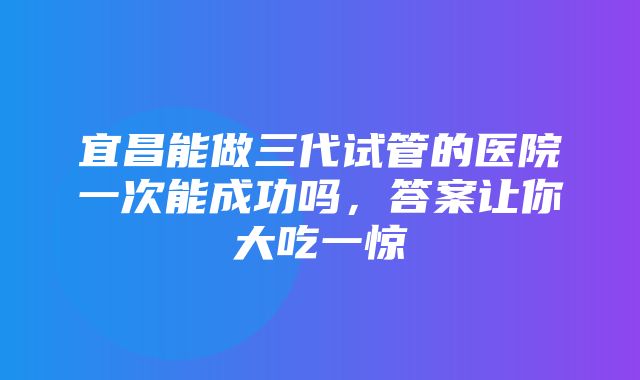 宜昌能做三代试管的医院一次能成功吗，答案让你大吃一惊