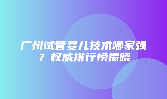 广州试管婴儿技术哪家强？权威排行榜揭晓