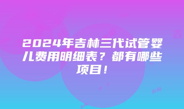 2024年吉林三代试管婴儿费用明细表？都有哪些项目！