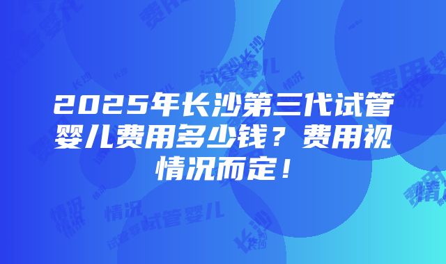 2025年长沙第三代试管婴儿费用多少钱？费用视情况而定！