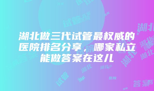 湖北做三代试管最权威的医院排名分享，哪家私立能做答案在这儿