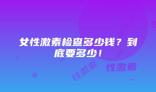 女性激素检查多少钱？到底要多少！