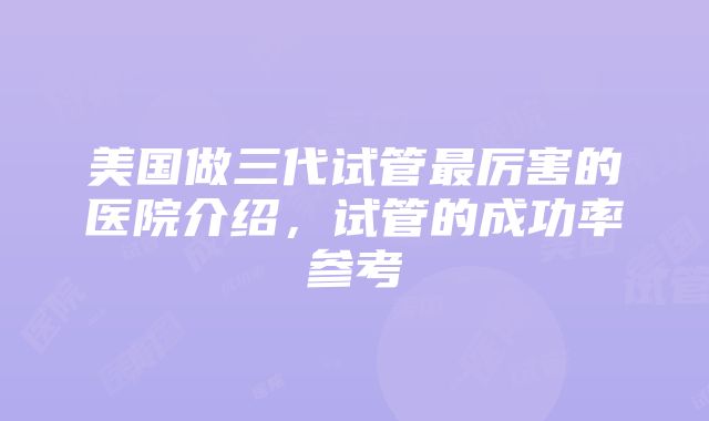 美国做三代试管最厉害的医院介绍，试管的成功率参考