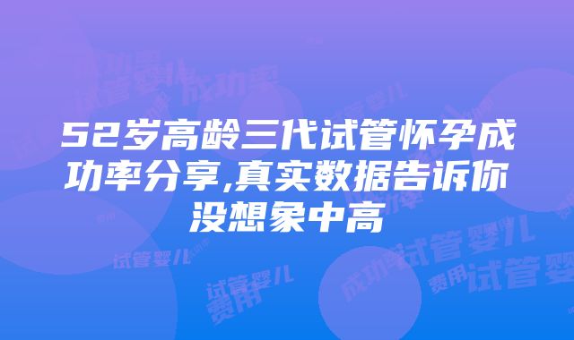 52岁高龄三代试管怀孕成功率分享,真实数据告诉你没想象中高