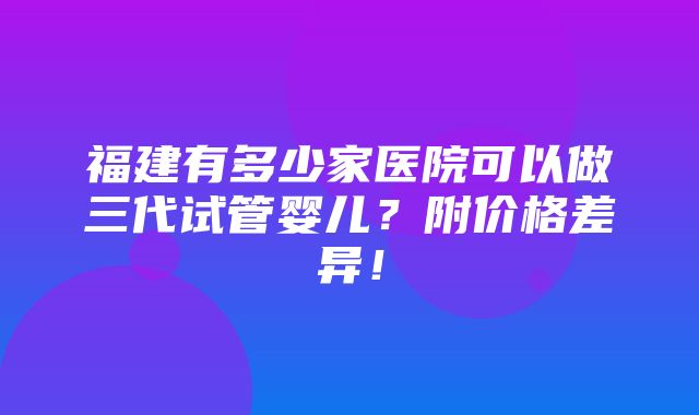 福建有多少家医院可以做三代试管婴儿？附价格差异！