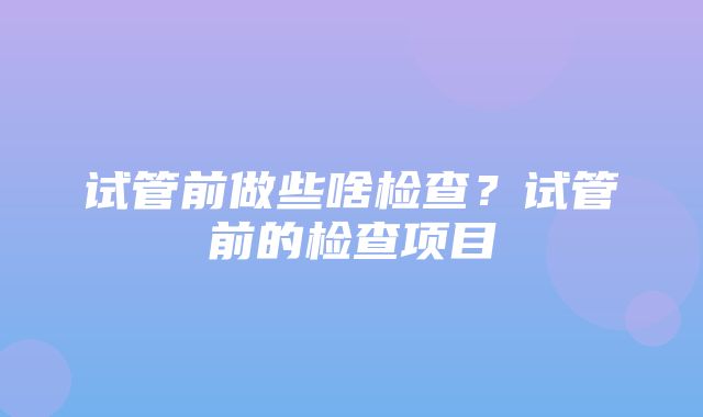 试管前做些啥检查？试管前的检查项目