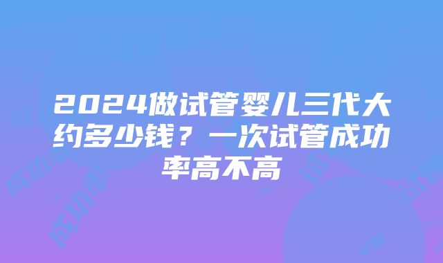 2024做试管婴儿三代大约多少钱？一次试管成功率高不高