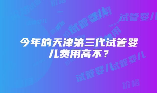 今年的天津第三代试管婴儿费用高不？