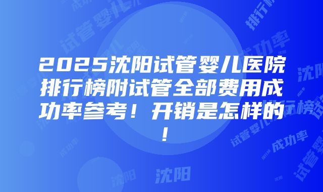 2025沈阳试管婴儿医院排行榜附试管全部费用成功率参考！开销是怎样的！