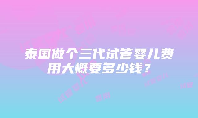 泰国做个三代试管婴儿费用大概要多少钱？