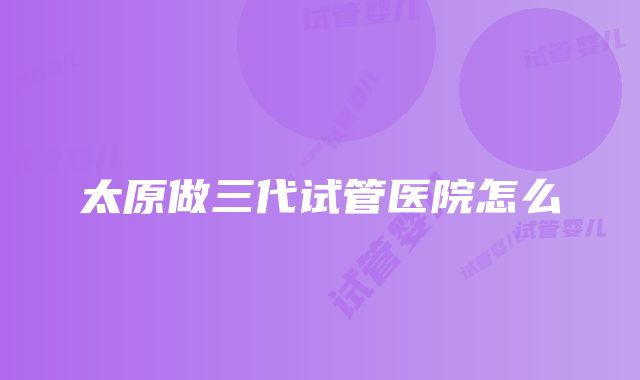 太原做三代试管医院怎么