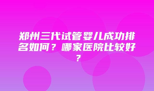 郑州三代试管婴儿成功排名如何？哪家医院比较好？