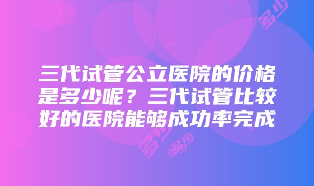 三代试管公立医院的价格是多少呢？三代试管比较好的医院能够成功率完成