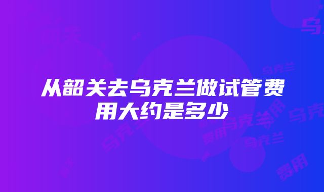 从韶关去乌克兰做试管费用大约是多少