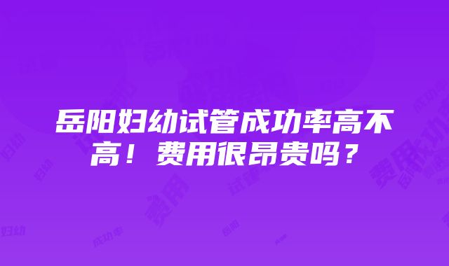 岳阳妇幼试管成功率高不高！费用很昂贵吗？