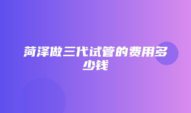 菏泽做三代试管的费用多少钱