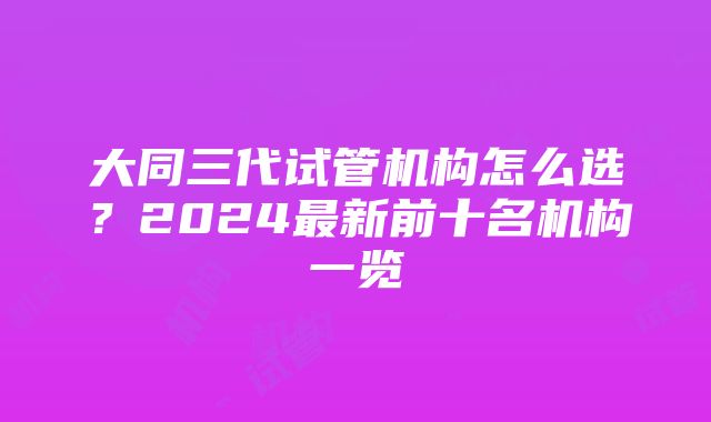 大同三代试管机构怎么选？2024最新前十名机构一览