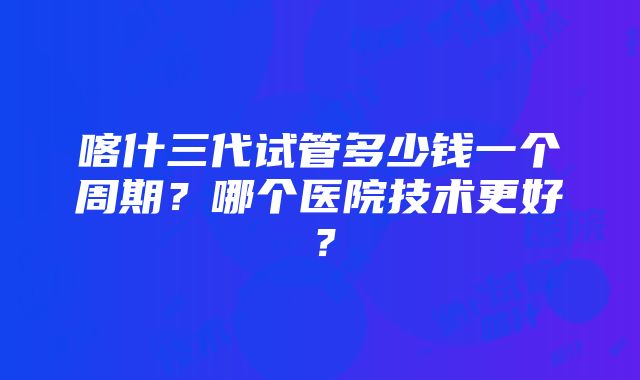 喀什三代试管多少钱一个周期？哪个医院技术更好？