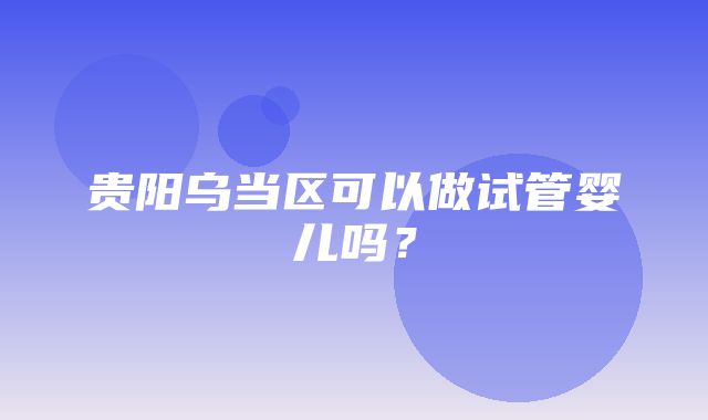 贵阳乌当区可以做试管婴儿吗？