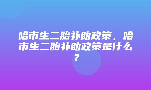 哈市生二胎补助政策，哈市生二胎补助政策是什么？