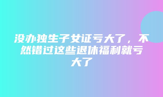 没办独生子女证亏大了，不然错过这些退休福利就亏大了