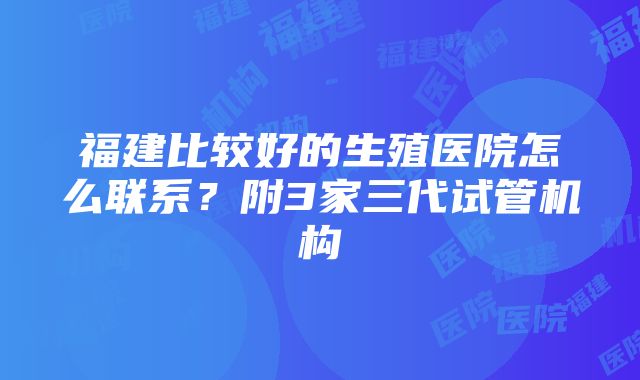 福建比较好的生殖医院怎么联系？附3家三代试管机构