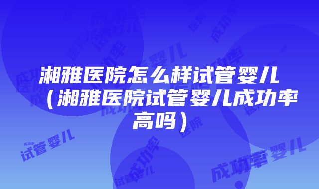 湘雅医院怎么样试管婴儿（湘雅医院试管婴儿成功率高吗）