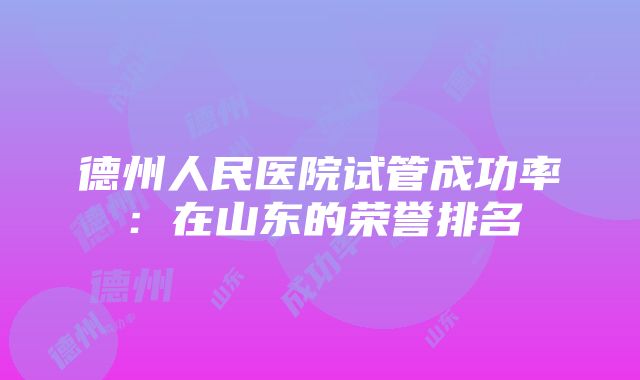 德州人民医院试管成功率：在山东的荣誉排名