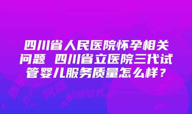 四川省人民医院怀孕相关问题 四川省立医院三代试管婴儿服务质量怎么样？