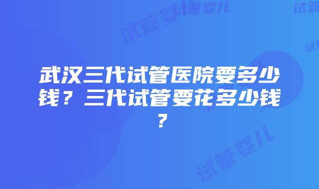 武汉三代试管医院要多少钱？三代试管要花多少钱？