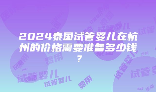 2024泰国试管婴儿在杭州的价格需要准备多少钱？