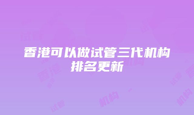 香港可以做试管三代机构排名更新