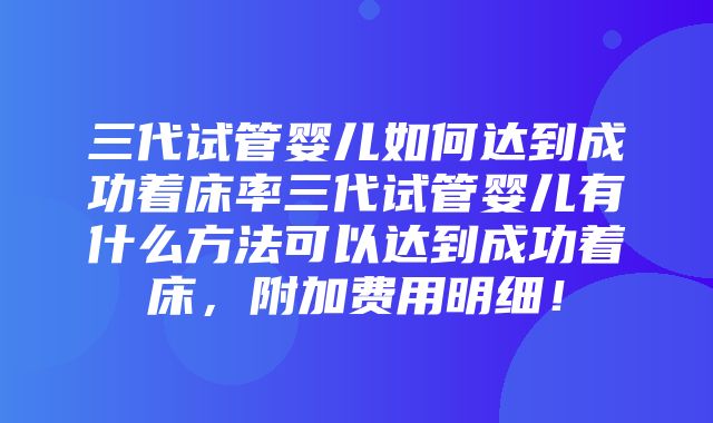 三代试管婴儿如何达到成功着床率三代试管婴儿有什么方法可以达到成功着床，附加费用明细！