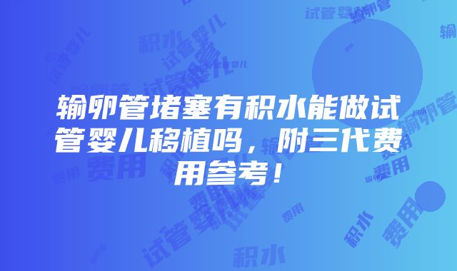 输卵管堵塞有积水能做试管婴儿移植吗，附三代费用参考！