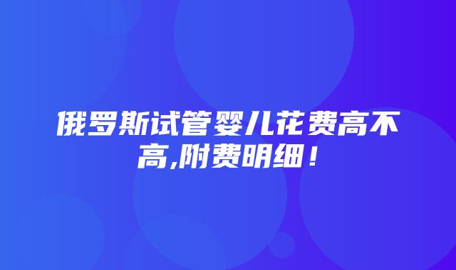 俄罗斯试管婴儿花费高不高,附费明细！