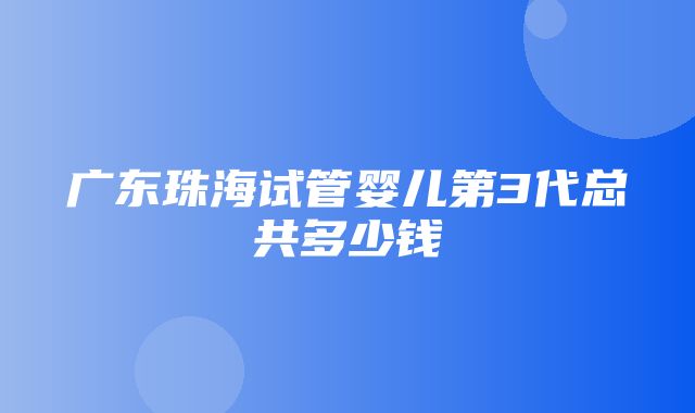 广东珠海试管婴儿第3代总共多少钱