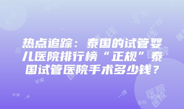 热点追踪：泰国的试管婴儿医院排行榜“正规”泰国试管医院手术多少钱？