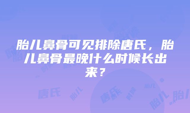 胎儿鼻骨可见排除唐氏，胎儿鼻骨最晚什么时候长出来？