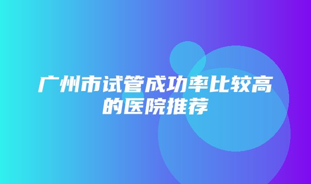 广州市试管成功率比较高的医院推荐